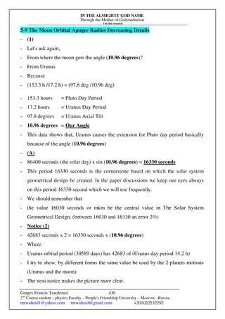 IN THE ALMIGHTY GOD NAME
Through the Mother of God mediation
I do this research
Gerges Francis Tawdrous/
2nd
Course student – physics Faculty – People's Friendship University – Moscow –Russia..
mrwaheid1@yahoo.com mrwaheid@gmail.com +201022532292
430
5-9 The Moon Orbital Apogee Radius Decreasing Details
- (1)
- Let's ask again,
- From where the moon gets the angle (10.96 degrees)?
- From Uranus
- Because
- (153.3 h /17.2 h) = (97.8 deg /10.96 deg)
- 153.3 hours = Pluto Day Period
- 17.2 hours = Uranus Day Period
- 97.8 degrees = Uranus Axial Tilt
- 10.96 degrees = Our Angle
- This data shows that, Uranus causes the extension for Pluto day period basically
because of the angle (10.96 degrees)
- (A)
- 86400 seconds (the solar day) x sin (10.96 degrees) = 16330 seconds
- This period 16330 seconds is the cornerstone based on which the solar system
geometrical design be created. In the paper discussions we keep our eyes always
on this period 16330 second which we will use frequently.
- We should remember that
- the value 16030 seconds or mkm be the central value in The Solar System
Geometrical Design. (between 16030 and 16330 an error 2%)
- Notice (2)
- 42683 seconds x 2 = 16330 seconds x (10.96 degrees)
- Where
- Uranus orbital period (30589 days) has 42683 of (Uranus day period 14.2 h)
- I try to show, by different forms the same value be used by the 2 planets motions
(Uranus and the moon)
- The next notice makes the picture more clear.
 