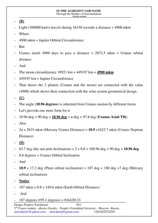 IN THE ALMIGHTY GOD NAME
Through the Mother of God mediation
I do this research
Gerges Francis Tawdrous/
2nd
Course student – physics Faculty – People's Friendship University – Moscow –Russia..
mrwaheid1@yahoo.com mrwaheid@gmail.com +201022532292
431
- (B)
- Light (300000 km/s) travels during 16330 seconds a distance = 4900 mkm
- Where
- 4900 mkm = Jupiter Orbital Circumference
- But
- Uranus needs 4900 days to pass a distance = 2872.5 mkm = Uranus orbital
distance
- And
- The moon circumference 10921 km x 449197 km = 4900 mkm
- 449197 km = Jupiter Circumference
- That shows the 2 planets (Uranus and the moon) are connected with the value
(4900) which shows their connection with the solar system geometrical design.
- (C)
- The angle (10.96 degrees) is inherited from Uranus motion by different forms
- Let's provide one more form for it
- 10.96 deg + 90 deg = 10.96 deg = π deg + 97.8 deg (Uranus Axial Tilt)
- Also
- 2π x 2815 mkm (Mercury Uranus Distance) = 10.9 x1622.7 mkm (Uranus Neptune
Distance)
- (D)
- 63.7 deg (the sun pole declination) x 2 x 0.8 = 100.96 deg = 90 deg + 10.96 deg
- 0.8 degrees = Uranus Orbital Inclination
- And
- 10.9 x 17.2 deg (Pluto orbital inclination) = 187 deg = 180 deg +7 deg (Mercury
orbital inclination)
- Notice
- 187 mkm x 0.8 = 149.6 mkm (Earth Orbital Distance)
- And
- 187 degrees /(95.1 degrees) = 0.642/0.33
 
