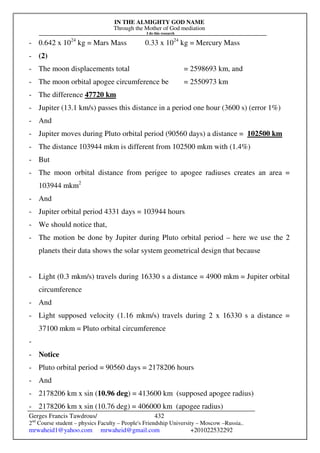 IN THE ALMIGHTY GOD NAME
Through the Mother of God mediation
I do this research
Gerges Francis Tawdrous/
2nd
Course student – physics Faculty – People's Friendship University – Moscow –Russia..
mrwaheid1@yahoo.com mrwaheid@gmail.com +201022532292
432
- 0.642 x 1024
kg = Mars Mass 0.33 x 1024
kg = Mercury Mass
- (2)
- The moon displacements total = 2598693 km, and
- The moon orbital apogee circumference be = 2550973 km
- The difference 47720 km
- Jupiter (13.1 km/s) passes this distance in a period one hour (3600 s) (error 1%)
- And
- Jupiter moves during Pluto orbital period (90560 days) a distance = 102500 km
- The distance 103944 mkm is different from 102500 mkm with (1.4%)
- But
- The moon orbital distance from perigee to apogee radiuses creates an area =
103944 mkm2
- And
- Jupiter orbital period 4331 days = 103944 hours
- We should notice that,
- The motion be done by Jupiter during Pluto orbital period – here we use the 2
planets their data shows the solar system geometrical design that because
- Light (0.3 mkm/s) travels during 16330 s a distance = 4900 mkm = Jupiter orbital
circumference
- And
- Light supposed velocity (1.16 mkm/s) travels during 2 x 16330 s a distance =
37100 mkm = Pluto orbital circumference
-
- Notice
- Pluto orbital period = 90560 days = 2178206 hours
- And
- 2178206 km x sin (10.96 deg) = 413600 km (supposed apogee radius)
- 2178206 km x sin (10.76 deg) = 406000 km (apogee radius)
 