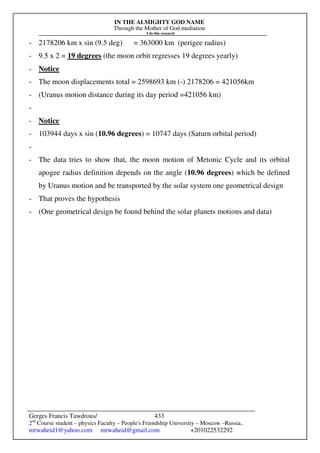 IN THE ALMIGHTY GOD NAME
Through the Mother of God mediation
I do this research
Gerges Francis Tawdrous/
2nd
Course student – physics Faculty – People's Friendship University – Moscow –Russia..
mrwaheid1@yahoo.com mrwaheid@gmail.com +201022532292
433
- 2178206 km x sin (9.5 deg) = 363000 km (perigee radius)
- 9.5 x 2 = 19 degrees (the moon orbit regresses 19 degrees yearly)
- Notice
- The moon displacements total = 2598693 km (-) 2178206 = 421056km
- (Uranus motion distance during its day period =421056 km)
-
- Notice
- 103944 days x sin (10.96 degrees) = 10747 days (Saturn orbital period)
-
- The data tries to show that, the moon motion of Metonic Cycle and its orbital
apogee radius definition depends on the angle (10.96 degrees) which be defined
by Uranus motion and be transported by the solar system one geometrical design
- That proves the hypothesis
- (One geometrical design be found behind the solar planets motions and data)
 