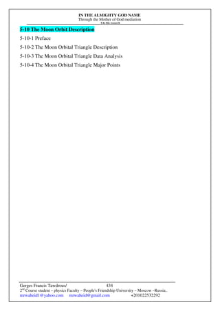 IN THE ALMIGHTY GOD NAME
Through the Mother of God mediation
I do this research
Gerges Francis Tawdrous/
2nd
Course student – physics Faculty – People's Friendship University – Moscow –Russia..
mrwaheid1@yahoo.com mrwaheid@gmail.com +201022532292
434
5-10 The Moon Orbit Description
5-10-1 Preface
5-10-2 The Moon Orbital Triangle Description
5-10-3 The Moon Orbital Triangle Data Analysis
5-10-4 The Moon Orbital Triangle Major Points
 