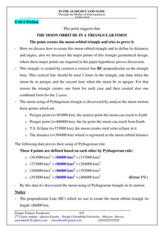 IN THE ALMIGHTY GOD NAME
Through the Mother of God mediation
I do this research
Gerges Francis Tawdrous/
2nd
Course student – physics Faculty – People's Friendship University – Moscow –Russia..
mrwaheid1@yahoo.com mrwaheid@gmail.com +201022532292
435
5-10-1 Preface
This point suggests that
THE MOON ORBIT BE IN A TRIANGULAR FORM
The point creates the moon orbital triangle and tries to prove it
- Here we discuss how to create this moon orbital triangle and to define its distances
and angles, also we discusses the major points of this triangle geometrical design,
where these major points are required in the paper hypothesis proves discussion.
- This triangle is created by creation a vertical line BC perpendicular on the triangle
base. This vertical line should be used 2 times in the triangle, one time when the
moon be in perigee and the second time when the moon be in apogee. For that
reason the triangle creates one form for each case and then created also one
combined form for the 2 cases.
- The moon using of Pythagorean triangle is discovered by analyze the moon motion
basic points which are
o Perigee point (r=363000 km), the nearest point the moon can reach to Earth
o Pongee point (r=406000 km), the far point the moon can reach from Earth
o T.S. Eclipse (r=373000 km), the moon creates total solar eclipse at it
o The distance (r=384000 km) which is registered as the moon orbital distance
The following data proves their using of Pythagorean rule.
These 4 points are defined based on each other by Pythagorean rule:
o (363000 km)2
+ (86000 km)2
= (373000 km)2
o (373000 km)2
+ (86000 km)2
= (384000 km)2
o (384000 km)2
+ (86000 km)2
= (393000 km)2
o (393000 km)2
+ (86000 km)2
= (406000 km)2
(Error 1%)
- By this data it's discovered the moon using of Pythagorean triangle in its motion
Notice
- The perpendicular Line (BC) which we use to create the moon orbital triangle its
length =86000 km.
 