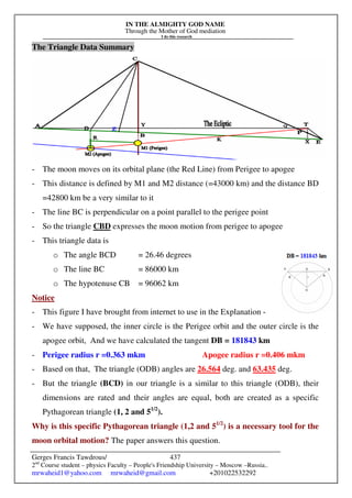 IN THE ALMIGHTY GOD NAME
Through the Mother of God mediation
I do this research
Gerges Francis Tawdrous/
2nd
Course student – physics Faculty – People's Friendship University – Moscow –Russia..
mrwaheid1@yahoo.com mrwaheid@gmail.com +201022532292
437
The Triangle Data Summary
- The moon moves on its orbital plane (the Red Line) from Perigee to apogee
- This distance is defined by M1 and M2 distance (=43000 km) and the distance BD
=42800 km be a very similar to it
- The line BC is perpendicular on a point parallel to the perigee point
- So the triangle CBD expresses the moon motion from perigee to apogee
- This triangle data is
o The angle BCD = 26.46 degrees
o The line BC = 86000 km
o The hypotenuse CB = 96062 km
Notice
- This figure I have brought from internet to use in the Explanation -
- We have supposed, the inner circle is the Perigee orbit and the outer circle is the
apogee orbit, And we have calculated the tangent DB = 181843 km
- Perigee radius r =0.363 mkm Apogee radius r =0.406 mkm
- Based on that, The triangle (ODB) angles are 26.564 deg. and 63.435 deg.
- But the triangle (BCD) in our triangle is a similar to this triangle (ODB), their
dimensions are rated and their angles are equal, both are created as a specific
Pythagorean triangle (1, 2 and 51/2
).
Why is this specific Pythagorean triangle (1,2 and 51/2
) is a necessary tool for the
moon orbital motion? The paper answers this question.
 