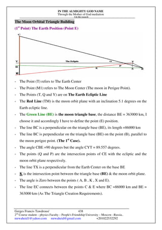 IN THE ALMIGHTY GOD NAME
Through the Mother of God mediation
I do this research
Gerges Francis Tawdrous/
2nd
Course student – physics Faculty – People's Friendship University – Moscow –Russia..
mrwaheid1@yahoo.com mrwaheid@gmail.com +201022532292
438
The Moon Orbital Triangle Building
(1st
Point) The Earth Position (Point E)
- The Point (T) refers to The Earth Center
- The Point (M1) refers to The Moon Center (The moon in Perigee Point).
- The Points (T, Q and Y) are on The Earth Ecliptic Line
- The Red Line (TM) is the moon orbit plane with an inclination 5.1 degrees on the
Earth ecliptic line.
- The Green Line (BE) is the moon triangle base, the distance BE = 363000 km, I
choose it and accordingly I have to define the point (E) position.
- The line BC is a perpendicular on the triangle base (BE), its length =86000 km
- The line BC is perpendicular on the triangle base (BE) on the point (B), parallel to
the moon perigee point. (The 1st
Case).
- The angle CBE =90 degrees but the angle CYT = 89.557 degrees.
- The points (Q and P) are the intersection points of CE with the ecliptic and the
moon orbit plane respectively.
- The line TX is a perpendicular from the Earth Center on the base BE
- K is the intersection point between the triangle base (BE) & the moon orbit plane.
- The angle is Zero between the points ( A, B , K , X and E).
- The line EC connects between the points C & E where BC =86000 km and BE =
363000 km (As The Triangle Creation Requirements).
 