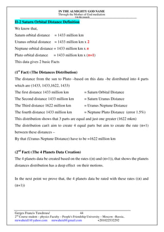 IN THE ALMIGHTY GOD NAME
Through the Mother of God mediation
I do this research
Gerges Francis Tawdrous/
2nd
Course student – physics Faculty – People's Friendship University – Moscow –Russia..
mrwaheid1@yahoo.com mrwaheid@gmail.com +201022532292
44
II-2 Saturn Orbital Distance Definition
We know that,
Saturn orbital distance = 1433 million km
Uranus orbital distance = 1433 million km x 2
Neptune orbital distance = 1433 million km x π
Pluto orbital distance = 1433 million km x (π+1)
This data gives 2 basic Facts
(1st
Fact) (The Distances Distribution)
The distance from the sun to Pluto –based on this data –be distributed into 4 parts
which are (1433, 1433,1622, 1433)
The first distance 1433 million km = Saturn Orbital Distance
The Second distance 1433 million km = Saturn Uranus Distance
The Third distance 1622 million km = Uranus Neptune Distance
The fourth distance 1433 million km = Neptune Pluto Distance (error 1.5%)
This distribution shows that 3 parts are equal and just one greater (1622 mkm)
The distribution can't aim to create 4 equal parts but aim to create the rate (π+1)
between these distances –
By that (Uranus Neptune Distance) have to be =1622 million km
(2nd
Fact) (The 4 Planets Data Creation)
The 4 planets data be created based on the rates ((π) and (π+1)), that shows the planets
distances distribution has a deep effect on their motions.
In the next point we prove that, the 4 planets data be rated with these rates ((π) and
(π+1))
 