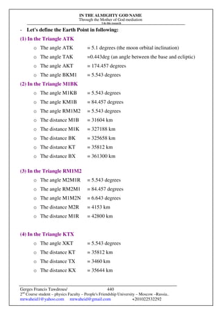 IN THE ALMIGHTY GOD NAME
Through the Mother of God mediation
I do this research
Gerges Francis Tawdrous/
2nd
Course student – physics Faculty – People's Friendship University – Moscow –Russia..
mrwaheid1@yahoo.com mrwaheid@gmail.com +201022532292
440
- Let's define the Earth Point in following:
(1) In the Triangle ATK
o The angle ATK = 5.1 degrees (the moon orbital inclination)
o The angle TAK =0.443deg (an angle between the base and ecliptic)
o The angle AKT = 174.457 degrees
o The angle BKM1 = 5.543 degrees
(2) In the Triangle M1BK
o The angle M1KB = 5.543 degrees
o The angle KM1B = 84.457 degrees
o The angle RM1M2 = 5.543 degrees
o The distance M1B = 31604 km
o The distance M1K = 327188 km
o The distance BK = 325658 km
o The distance KT = 35812 km
o The distance BX = 361300 km
(3) In the Triangle RM1M2
o The angle M2M1R = 5.543 degrees
o The angle RM2M1 = 84.457 degrees
o The angle M1M2N = 6.643 degrees
o The distance M2R = 4153 km
o The distance M1R = 42800 km
(4) In the Triangle KTX
o The angle XKT = 5.543 degrees
o The distance KT = 35812 km
o The distance TX = 3460 km
o The distance KX = 35644 km
 