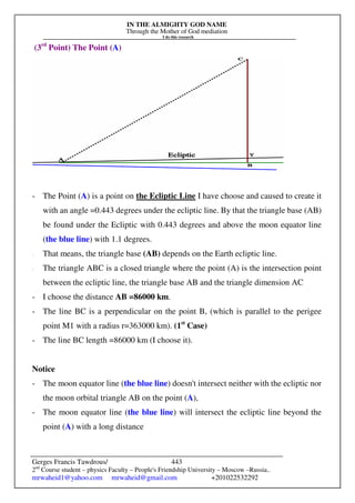 IN THE ALMIGHTY GOD NAME
Through the Mother of God mediation
I do this research
Gerges Francis Tawdrous/
2nd
Course student – physics Faculty – People's Friendship University – Moscow –Russia..
mrwaheid1@yahoo.com mrwaheid@gmail.com +201022532292
443
(3rd
Point) The Point (A)
- The Point (A) is a point on the Ecliptic Line I have choose and caused to create it
with an angle =0.443 degrees under the ecliptic line. By that the triangle base (AB)
be found under the Ecliptic with 0.443 degrees and above the moon equator line
(the blue line) with 1.1 degrees.
- That means, the triangle base (AB) depends on the Earth ecliptic line.
- The triangle ABC is a closed triangle where the point (A) is the intersection point
between the ecliptic line, the triangle base AB and the triangle dimension AC
- I choose the distance AB =86000 km.
- The line BC is a perpendicular on the point B, (which is parallel to the perigee
point M1 with a radius r=363000 km). (1st
Case)
- The line BC length =86000 km (I choose it).
Notice
- The moon equator line (the blue line) doesn't intersect neither with the ecliptic nor
the moon orbital triangle AB on the point (A),
- The moon equator line (the blue line) will intersect the ecliptic line beyond the
point (A) with a long distance
 