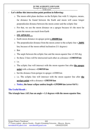 IN THE ALMIGHTY GOD NAME
Through the Mother of God mediation
I do this research
Gerges Francis Tawdrous/
2nd
Course student – physics Faculty – People's Friendship University – Moscow –Russia..
mrwaheid1@yahoo.com mrwaheid@gmail.com +201022532292
444
- Let's define this intersection point position in following:
o The moon orbit plane declines on the Ecliptic line with 5.1 degrees, means,
far distance be found between the Earth and moon will cause longer
perpendicular distance between the moon center and the ecliptic line
o For that, we use the moon distance on a apogee because it's the most far
point the moon can reach from Earth
o ON APOGEE …
o Earth moon distance on apogee point = 406000 km
o The perpendicular distance from the moon center to the ecliptic line = 36091
km, because of the moon orbital inclination (5.1 degrees)
o But
o The angle between the ecliptic line and the moon equator line =1.543 deg
o So these 2 lines will be intersected each other at a distance =1340318 km
o i.e.
o The ecliptic line will intersect with the moon equator line after the apogee
point with a distance =1340318 km
o but the distance from perigee to apogee =43000 km
o i.e. The ecliptic line will intersect with the moon equator line after the
perigee point with a distance =1383318 km
o Notice, the lunar eclipse umbra length =1392000 km (error 0.6%)
The Useful Result :
The triangle base (AE) has an angle = 1.1 degrees with the moon equator line.
 