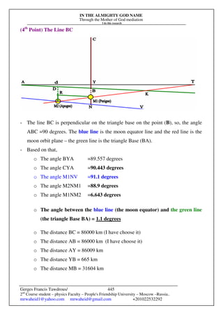 IN THE ALMIGHTY GOD NAME
Through the Mother of God mediation
I do this research
Gerges Francis Tawdrous/
2nd
Course student – physics Faculty – People's Friendship University – Moscow –Russia..
mrwaheid1@yahoo.com mrwaheid@gmail.com +201022532292
445
(4th
Point) The Line BC
- The line BC is perpendicular on the triangle base on the point (B), so, the angle
ABC =90 degrees. The blue line is the moon equator line and the red line is the
moon orbit plane – the green line is the triangle Base (BA).
- Based on that,
o The angle BYA =89.557 degrees
o The angle CYA =90.443 degrees
o The angle M1NV =91.1 degrees
o The angle M2NM1 =88.9 degrees
o The angle M1NM2 =6.643 degrees
o The angle between the blue line (the moon equator) and the green line
(the triangle Base BA) = 1.1 degrees
o The distance BC = 86000 km (I have choose it)
o The distance AB = 86000 km (I have choose it)
o The distance AY = 86009 km
o The distance YB = 665 km
o The distance MB = 31604 km
 