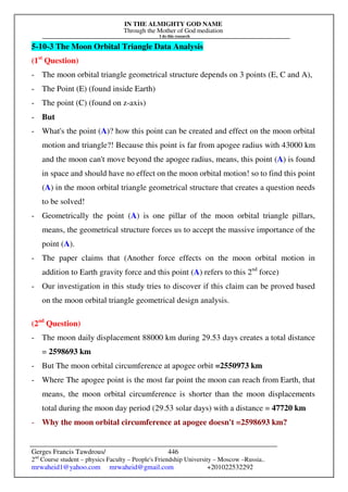 IN THE ALMIGHTY GOD NAME
Through the Mother of God mediation
I do this research
Gerges Francis Tawdrous/
2nd
Course student – physics Faculty – People's Friendship University – Moscow –Russia..
mrwaheid1@yahoo.com mrwaheid@gmail.com +201022532292
446
5-10-3 The Moon Orbital Triangle Data Analysis
(1st
Question)
- The moon orbital triangle geometrical structure depends on 3 points (E, C and A),
- The Point (E) (found inside Earth)
- The point (C) (found on z-axis)
- But
- What's the point (A)? how this point can be created and effect on the moon orbital
motion and triangle?! Because this point is far from apogee radius with 43000 km
and the moon can't move beyond the apogee radius, means, this point (A) is found
in space and should have no effect on the moon orbital motion! so to find this point
(A) in the moon orbital triangle geometrical structure that creates a question needs
to be solved!
- Geometrically the point (A) is one pillar of the moon orbital triangle pillars,
means, the geometrical structure forces us to accept the massive importance of the
point (A).
- The paper claims that (Another force effects on the moon orbital motion in
addition to Earth gravity force and this point (A) refers to this 2nd
force)
- Our investigation in this study tries to discover if this claim can be proved based
on the moon orbital triangle geometrical design analysis.
(2nd
Question)
- The moon daily displacement 88000 km during 29.53 days creates a total distance
= 2598693 km
- But The moon orbital circumference at apogee orbit =2550973 km
- Where The apogee point is the most far point the moon can reach from Earth, that
means, the moon orbital circumference is shorter than the moon displacements
total during the moon day period (29.53 solar days) with a distance = 47720 km
- Why the moon orbital circumference at apogee doesn't =2598693 km?
 