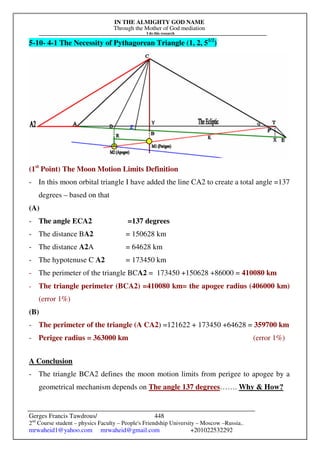 IN THE ALMIGHTY GOD NAME
Through the Mother of God mediation
I do this research
Gerges Francis Tawdrous/
2nd
Course student – physics Faculty – People's Friendship University – Moscow –Russia..
mrwaheid1@yahoo.com mrwaheid@gmail.com +201022532292
448
5-10- 4-1 The Necessity of Pythagorean Triangle (1, 2, 51/2
)
(1st
Point) The Moon Motion Limits Definition
- In this moon orbital triangle I have added the line CA2 to create a total angle =137
degrees – based on that
(A)
- The angle ECA2 =137 degrees
- The distance BA2 = 150628 km
- The distance A2A = 64628 km
- The hypotenuse C A2 = 173450 km
- The perimeter of the triangle BCA2 = 173450 +150628 +86000 = 410080 km
- The triangle perimeter (BCA2) =410080 km= the apogee radius (406000 km)
(error 1%)
(B)
- The perimeter of the triangle (A CA2) =121622 + 173450 +64628 = 359700 km
- Perigee radius = 363000 km (error 1%)
A Conclusion
- The triangle BCA2 defines the moon motion limits from perigee to apogee by a
geometrical mechanism depends on The angle 137 degrees……. Why & How?
 