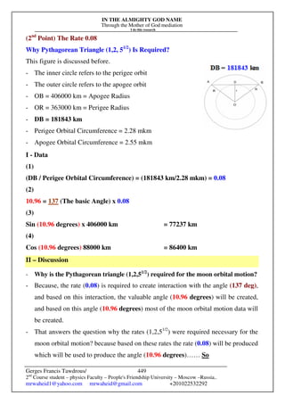 IN THE ALMIGHTY GOD NAME
Through the Mother of God mediation
I do this research
Gerges Francis Tawdrous/
2nd
Course student – physics Faculty – People's Friendship University – Moscow –Russia..
mrwaheid1@yahoo.com mrwaheid@gmail.com +201022532292
449
(2nd
Point) The Rate 0.08
Why Pythagorean Triangle (1,2, 51/2
) Is Required?
This figure is discussed before.
- The inner circle refers to the perigee orbit
- The outer circle refers to the apogee orbit
- OB = 406000 km = Apogee Radius
- OR = 363000 km = Perigee Radius
- DB = 181843 km
- Perigee Orbital Circumference = 2.28 mkm
- Apogee Orbital Circumference = 2.55 mkm
I - Data
(1)
(DB / Perigee Orbital Circumference) = (181843 km/2.28 mkm) = 0.08
(2)
10.96 = 137 (The basic Angle) x 0.08
(3)
Sin (10.96 degrees) x 406000 km = 77237 km
(4)
Cos (10.96 degrees) 88000 km = 86400 km
II – Discussion
- Why is the Pythagorean triangle (1,2,51/2
) required for the moon orbital motion?
- Because, the rate (0.08) is required to create interaction with the angle (137 deg),
and based on this interaction, the valuable angle (10.96 degrees) will be created,
and based on this angle (10.96 degrees) most of the moon orbital motion data will
be created.
- That answers the question why the rates (1,2,51/2
) were required necessary for the
moon orbital motion? because based on these rates the rate (0.08) will be produced
which will be used to produce the angle (10.96 degrees)…… So
 