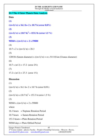 IN THE ALMIGHTY GOD NAME
Through the Mother of God mediation
I do this research
Gerges Francis Tawdrous/
2nd
Course student – physics Faculty – People's Friendship University – Moscow –Russia..
mrwaheid1@yahoo.com mrwaheid@gmail.com +201022532292
45
II-3 The 4 Outer Planets Data Analysis
Data
(1)
((π+1)/ π) x 16.1 h= 2 x 10.7 h (error 0.8%)
(2)
((π+1)/ π) x (10.7 h)2
= 153.3 h (error 1.5 %)
(3)
90560 x ((π+1)/ π) = 2 x 59800
(4)
10.7 x 2 x ((π+1)/ π) = 28.3
(5)
120536 (Saturn diameter) x ((π+1)/ π) = π x 51118 km (Uranus diameter)
(6)
10.7 x (π/ 2) = 17.2 (error 2%)
(7)
17.2 x (π/ 2) = 27.3 (error 1%)
Discussion
(1)
((π+1)/ π) x 16.1 h= 2 x 10.7 h (error 0.8%)
(2)
((π+1)/ π) x (10.7 h)2
= 153.3 h (error 1.5 %)
(3)
90560 x ((π+1)/ π) = 2 x 59800
where
16.1 hours = Neptune Rotation Period
10.7 hours = Saturn Rotation Period
153.3 hours = Pluto Rotation Period
90560 days = Pluto Orbital Period
 