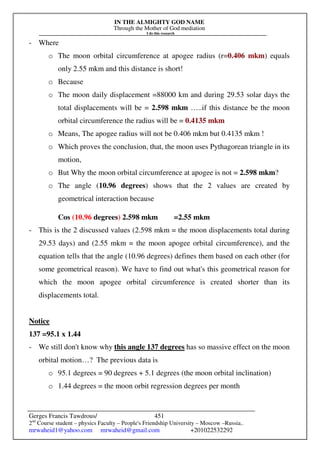 IN THE ALMIGHTY GOD NAME
Through the Mother of God mediation
I do this research
Gerges Francis Tawdrous/
2nd
Course student – physics Faculty – People's Friendship University – Moscow –Russia..
mrwaheid1@yahoo.com mrwaheid@gmail.com +201022532292
451
- Where
o The moon orbital circumference at apogee radius (r=0.406 mkm) equals
only 2.55 mkm and this distance is short!
o Because
o The moon daily displacement =88000 km and during 29.53 solar days the
total displacements will be = 2.598 mkm …..if this distance be the moon
orbital circumference the radius will be = 0.4135 mkm
o Means, The apogee radius will not be 0.406 mkm but 0.4135 mkm !
o Which proves the conclusion, that, the moon uses Pythagorean triangle in its
motion,
o But Why the moon orbital circumference at apogee is not = 2.598 mkm?
o The angle (10.96 degrees) shows that the 2 values are created by
geometrical interaction because
Cos (10.96 degrees) 2.598 mkm =2.55 mkm
- This is the 2 discussed values (2.598 mkm = the moon displacements total during
29.53 days) and (2.55 mkm = the moon apogee orbital circumference), and the
equation tells that the angle (10.96 degrees) defines them based on each other (for
some geometrical reason). We have to find out what's this geometrical reason for
which the moon apogee orbital circumference is created shorter than its
displacements total.
Notice
137 =95.1 x 1.44
- We still don't know why this angle 137 degrees has so massive effect on the moon
orbital motion…? The previous data is
o 95.1 degrees = 90 degrees + 5.1 degrees (the moon orbital inclination)
o 1.44 degrees = the moon orbit regression degrees per month
 