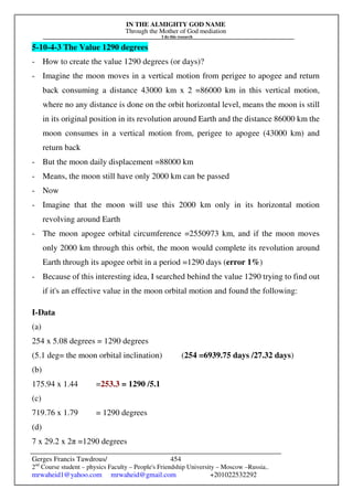 IN THE ALMIGHTY GOD NAME
Through the Mother of God mediation
I do this research
Gerges Francis Tawdrous/
2nd
Course student – physics Faculty – People's Friendship University – Moscow –Russia..
mrwaheid1@yahoo.com mrwaheid@gmail.com +201022532292
454
5-10-4-3 The Value 1290 degrees
- How to create the value 1290 degrees (or days)?
- Imagine the moon moves in a vertical motion from perigee to apogee and return
back consuming a distance 43000 km x 2 =86000 km in this vertical motion,
where no any distance is done on the orbit horizontal level, means the moon is still
in its original position in its revolution around Earth and the distance 86000 km the
moon consumes in a vertical motion from, perigee to apogee (43000 km) and
return back
- But the moon daily displacement =88000 km
- Means, the moon still have only 2000 km can be passed
- Now
- Imagine that the moon will use this 2000 km only in its horizontal motion
revolving around Earth
- The moon apogee orbital circumference =2550973 km, and if the moon moves
only 2000 km through this orbit, the moon would complete its revolution around
Earth through its apogee orbit in a period =1290 days (error 1%)
- Because of this interesting idea, I searched behind the value 1290 trying to find out
if it's an effective value in the moon orbital motion and found the following:
I-Data
(a)
254 x 5.08 degrees = 1290 degrees
(5.1 deg= the moon orbital inclination) (254 =6939.75 days /27.32 days)
(b)
175.94 x 1.44 =253.3 = 1290 /5.1
(c)
719.76 x 1.79 = 1290 degrees
(d)
7 x 29.2 x 2π =1290 degrees
 