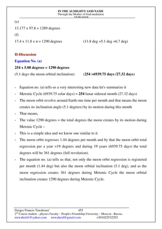 IN THE ALMIGHTY GOD NAME
Through the Mother of God mediation
I do this research
Gerges Francis Tawdrous/
2nd
Course student – physics Faculty – People's Friendship University – Moscow –Russia..
mrwaheid1@yahoo.com mrwaheid@gmail.com +201022532292
455
(e)
13.177 x 97.8 = 1289 degrees
(f)
17.4 x 11.8 x π = 1290 degrees (11.8 deg =5.1 deg +6.7 deg)
II-Discussion
Equation No. (a)
254 x 5.08 degrees = 1290 degrees
(5.1 deg= the moon orbital inclination) (254 =6939.75 days /27.32 days)
- Equation no. (a) tells us a very interesting new data let's summarize it
- Metonic Cycle (6939.75 solar days) = 254 lunar sidereal month (27.32 days)
- The moon orbit revolve around Earth one time per month and that means the moon
creates its inclination angle (5.1 degrees) by its motion during this month
- That means,
- The value 1290 degrees = the total degrees the moon creates by its motion during
Metonic Cycle –
- This is a simple idea and we know one similar to it
- The moon orbit regresses 1.44 degrees per month and by that the moon orbit total
regression per a year =19 degrees and during 19 years (6939.75 days) the total
degrees will be 361 degrees (full revolution).
- The equation no. (a) tells us that, not only the moon orbit regression is registered
per month (1.44 deg) but also the moon orbital inclination (5.1 deg), and as the
moon regression creates 361 degrees during Metonic Cycle the moon orbital
inclination creates 1290 degrees during Metonic Cycle.
 