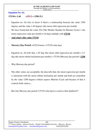 IN THE ALMIGHTY GOD NAME
Through the Mother of God mediation
I do this research
Gerges Francis Tawdrous/
2nd
Course student – physics Faculty – People's Friendship University – Moscow –Russia..
mrwaheid1@yahoo.com mrwaheid@gmail.com +201022532292
456
Equation No. (b)
175.94 x 1.44 =253.3 = 1290 /5.1
- Equation no. (b) tries to know if there's a relationship between the value 1290
degrees and the value 1.44 degrees (the moon orbit regression per month)
- We have found that the value 254 (The Months Number In Metonic Cycle) = the
moon regression value per month (1.44 deg) multiply with 175.94
- And what's this value 175.94
- Mercury Day Period =4222.6 hours =175.94 solar days
- Equation no. (b) tells that, 1.44 deg (the moon orbit regression per month) x 5.1
deg (the moon orbital inclination per month) x 175.94 (Mercury day period) =1290
- Why Mercury day period?
- The other values are acceptable, the data tells that, the moon regression per month
is interacted with the moon orbital inclination per month and both are controlled
by the value 1290 degrees (which express Metonic Cycle and because of that it
controls both values)…
- But why Mercury day period (175.94 solar days) is used as their platform?!
 