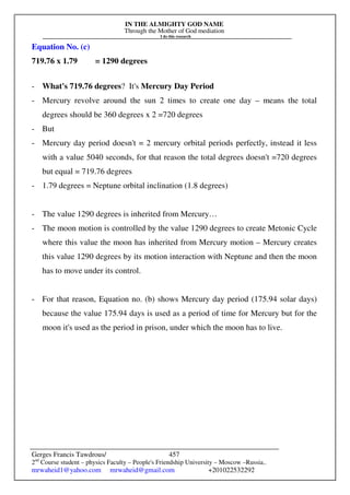 IN THE ALMIGHTY GOD NAME
Through the Mother of God mediation
I do this research
Gerges Francis Tawdrous/
2nd
Course student – physics Faculty – People's Friendship University – Moscow –Russia..
mrwaheid1@yahoo.com mrwaheid@gmail.com +201022532292
457
Equation No. (c)
719.76 x 1.79 = 1290 degrees
- What's 719.76 degrees? It's Mercury Day Period
- Mercury revolve around the sun 2 times to create one day – means the total
degrees should be 360 degrees x 2 =720 degrees
- But
- Mercury day period doesn't = 2 mercury orbital periods perfectly, instead it less
with a value 5040 seconds, for that reason the total degrees doesn't =720 degrees
but equal = 719.76 degrees
- 1.79 degrees = Neptune orbital inclination (1.8 degrees)
- The value 1290 degrees is inherited from Mercury…
- The moon motion is controlled by the value 1290 degrees to create Metonic Cycle
where this value the moon has inherited from Mercury motion – Mercury creates
this value 1290 degrees by its motion interaction with Neptune and then the moon
has to move under its control.
- For that reason, Equation no. (b) shows Mercury day period (175.94 solar days)
because the value 175.94 days is used as a period of time for Mercury but for the
moon it's used as the period in prison, under which the moon has to live.
 
