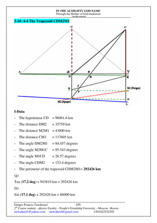 IN THE ALMIGHTY GOD NAME
Through the Mother of God mediation
I do this research
Gerges Francis Tawdrous/
2nd
Course student – physics Faculty – People's Friendship University – Moscow –Russia..
mrwaheid1@yahoo.com mrwaheid@gmail.com +201022532292
459
5-10- 4-4 The Trapezoid CDM2M1
I-Data
- The hypotenuse CD = 96061.6 km
- The distance DM2 = 35759 km
- The distance M2M1 = 43000 km
- The distance CM1 = 117605 km
- The angle DM2M1 = 84.457 degrees
- The angle M2M1C = 95.543 degrees
- The angle M1CD = 26.57 degrees
- The angle CDM2 = 153.4 degrees
- The perimeter of the trapezoid CDM2M1= 292426 km
(g)
Tan (17.2 deg) x 943819 km = 292426 km
(h)
Sin (17.1 deg) x 292426 km = 86000 km
 