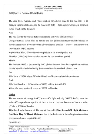 IN THE ALMIGHTY GOD NAME
Through the Mother of God mediation
I do this research
Gerges Francis Tawdrous/
2nd
Course student – physics Faculty – People's Friendship University – Moscow –Russia..
mrwaheid1@yahoo.com mrwaheid@gmail.com +201022532292
46
59800 days = Neptune Orbital Period
The data tells, Neptune and Pluto rotation periods be rated to the rate ((π+1)/ π)
because Saturn rotation period be rated with both - here Saturn works as a common
factor effect on the 2 planets –
Also
The rate ((π+1)/ π) be used between Neptune and Pluto orbital periods –
One geometrical factor must be behind-and this geometrical factor must be related to
the sun creation or Neptune orbital circumference creation – where – the number we
search for is 89143 because
Neptune has 89143 Neptune rotation periods in its orbital period but
Pluto has (89143/π) Pluto rotation periods in 2 of its orbital period
Means
The number 89143 is produced by the 2 planets because their data depends on the rate
((π+1)/ π) which be inherited by Saturn motion effect on both planets data.
But
89143 = π x 28244 where 28244 million km= Neptune orbital circumference
And
89143 million km is different from 90000 million km with 1%
Where the sun creation depends on 90000 million km
Notice
The sun source of energy is (C2
) where (C= light velocity 300000 km/s), Now the
value (C2
) depends on a period of time = one second and because of that the value
(C2
) be = 90000 million km
This data I write because of The rate of time tells (One Second Of Light Motion =
One Solar Day Of Planet Motion) – this is the basic rate in the solar planets creation
process we discuss in point No. (4)
I want to say
 