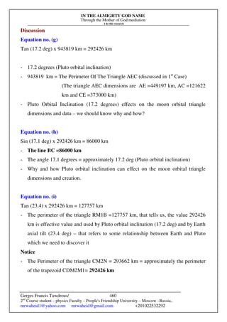 IN THE ALMIGHTY GOD NAME
Through the Mother of God mediation
I do this research
Gerges Francis Tawdrous/
2nd
Course student – physics Faculty – People's Friendship University – Moscow –Russia..
mrwaheid1@yahoo.com mrwaheid@gmail.com +201022532292
460
Discussion
Equation no. (g)
Tan (17.2 deg) x 943819 km = 292426 km
- 17.2 degrees (Pluto orbital inclination)
- 943819 km = The Perimeter Of The Triangle AEC (discussed in 1st
Case)
(The triangle AEC dimensions are AE =449197 km, AC =121622
km and CE =373000 km)
- Pluto Orbital Inclination (17.2 degrees) effects on the moon orbital triangle
dimensions and data – we should know why and how?
Equation no. (h)
Sin (17.1 deg) x 292426 km = 86000 km
- The line BC =86000 km
- The angle 17.1 degrees = approximately 17.2 deg (Pluto orbital inclination)
- Why and how Pluto orbital inclination can effect on the moon orbital triangle
dimensions and creation.
Equation no. (i)
Tan (23.4) x 292426 km = 127757 km
- The perimeter of the triangle RM1B =127757 km, that tells us, the value 292426
km is effective value and used by Pluto orbital inclination (17.2 deg) and by Earth
axial tilt (23.4 deg) – that refers to some relationship between Earth and Pluto
which we need to discover it
Notice
- The Perimeter of the triangle CM2N = 293662 km = approximately the perimeter
of the trapezoid CDM2M1= 292426 km
 