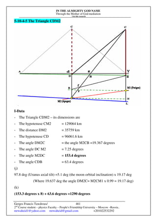 IN THE ALMIGHTY GOD NAME
Through the Mother of God mediation
I do this research
Gerges Francis Tawdrous/
2nd
Course student – physics Faculty – People's Friendship University – Moscow –Russia..
mrwaheid1@yahoo.com mrwaheid@gmail.com +201022532292
461
5-10-4-5 The Triangle CDM2
I-Data
- The Triangle CDM2 – its dimensions are
- The hypotenuse CM2 = 129064 km
- The distance DM2 = 35759 km
- The hypotenuse CD = 96061.6 km
- The angle DM2C = the angle M2CB =19.367 degrees
- The angle DC M2 = 7.25 degrees
- The angle M2DC = 153.4 degrees
- The angle CDB = 63.4 degrees
(j)
97.8 deg (Uranus axial tilt) =5.1 deg (the moon orbital inclination) x 19.17 deg
(Where 19.637 deg the angle DM2C= M2CM1 x 0.99 = 19.17 deg)
(k)
(153.3 degrees x 8) + 63.6 degrees =1290 degrees
 