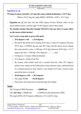 IN THE ALMIGHTY GOD NAME
Through the Mother of God mediation
I do this research
Gerges Francis Tawdrous/
2nd
Course student – physics Faculty – People's Friendship University – Moscow –Russia..
mrwaheid1@yahoo.com mrwaheid@gmail.com +201022532292
462
Equation no. (j)
97.8 deg (Uranus axial tilt) =5.1 deg (the moon orbital inclination) x 19.17 deg
(Where 19.637 deg the angle DM2C= M2CM1 x 0.99 = 19.17 deg)
- Equation no. (j) tells that, the line CM2 express Uranus Motion effect on the
moon orbital motion, and the angle 19.367 degrees shows that clearly
- We should consider that this triangle M2CM1 is the one shows Uranus effect
on the moon orbital motion!
- Let's review some data to prove this point
o 29.2 degrees x 0.8 = 23.4 degrees
o We know that Earth moves during 29.53 days a value 29.2 degrees (because
29.53 days x 0.98562 deg per day=29.2 deg) and the moon moves during
this same period a value = (360 deg +29.2 deg) (because 29.53 days x 13.17
degrees per day = 360 deg +29.2 degrees) ………..And
o 0.8 degrees = Uranus orbital inclination
o 23.4 degrees = Earth Axial Tilt
o By Uranus effect Earth axial tilt is created from the value 29.2 degrees
(please note, almost of the Earth and its moon motions data is defined based
on a defined period of time which is one month 29.53 days- based on this
period the data is created)
o 36.44 degrees x 0.8 = 29.2 degrees
o The angle M1RB =36.44 degrees
o That shows the interactions found through the triangle.
Notice
- The Triangle CDM2 Perimeter = 260885 km
- Tan (26.3 deg) x 260885 km = 129064 km (the hypotenuse CM2)
- The angle DCB =26.57 degrees (difference 1%) with 26.3 deg
 