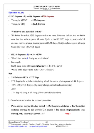 IN THE ALMIGHTY GOD NAME
Through the Mother of God mediation
I do this research
Gerges Francis Tawdrous/
2nd
Course student – physics Faculty – People's Friendship University – Moscow –Russia..
mrwaheid1@yahoo.com mrwaheid@gmail.com +201022532292
463
Equation no. (k)
(153.3 degrees x 8) + 63.6 degrees =1290 degrees
- The angle M2DC =153.4 degrees
- The angle CDB = 63.4 degrees
- What does this equation tells us?
- We know the value 1290 degrees which we have discussed before, and we know
now that this value express Metonic Cycle period 6939.75 days because each 5.1
degrees express a lunar sidereal month (27.32 days). So this value express Metonic
Cycle (19 years =6939.75 days)
- (153.4 degrees x 8) + 63.4 =1290
- What's this value 8 ? why we need it here?
- It's a cycle
- Earth has a cycle of 8 years (2922 days = 2 x 1461 days)
- Where 1461 days = (365 +365+ 365 +366 days)
But
- 2922 days = 107.4 x 27.2 days
- 27.2 days is the nodal month during which the moon orbit regresses 1.44 degrees
- 107.4 =90 +17.4 degrees (the inner planets orbital inclinations total)
- Also
- 17.4 deg =0.2 deg + 17.2 deg (Pluto orbital inclination)
Let's add some more data for better explanation
- Pluto moves during its day period (153.3 hours) a distance = Earth motion
distance during its day period (24 hours) = the moon displacements total
during 29.53 solar days (error 1%) why?
 