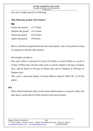 IN THE ALMIGHTY GOD NAME
Through the Mother of God mediation
I do this research
Gerges Francis Tawdrous/
2nd
Course student – physics Faculty – People's Friendship University – Moscow –Russia..
mrwaheid1@yahoo.com mrwaheid@gmail.com +201022532292
464
- Let's ask a simple question in following
- Why Pluto day period =153.3 hours?
- But
- Uranus day period =17.2 hours
- Neptune day period =16.1 hours
- Saturn day period =10.7 hours
- Jupiter day period =9.9 hours
- Pluto is absolute exceptional between the outer planets, why its day period so long
in comparison with the other planets?
- Our triangle can help us
- The cycle which is consisted of 8 years (for Earth) is used for Pluto as a cycle of
(8 days of Pluto days) but this same cycle is used for Jupiter as 64 days of Jupiter
days, and for Saturn as 80 days of Saturn days and for Neptune as 100 days of
Neptune days
- This cycle is discussed deeply in Uranus Motion Analysis (Point No. 12 of this
paper)
But
- Pluto orbital inclination effect on the moon orbital motion is so massive effect, the
data shows a great effect by Pluto motion on the moon motion
 