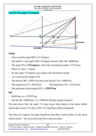 IN THE ALMIGHTY GOD NAME
Through the Mother of God mediation
I do this research
Gerges Francis Tawdrous/
2nd
Course student – physics Faculty – People's Friendship University – Moscow –Russia..
mrwaheid1@yahoo.com mrwaheid@gmail.com +201022532292
465
5-10-4-6 The angle 17.4 degrees
I-Data
- I have used the angle BCU =17.4 degrees
- The angle C = the angle CAB = 45 degrees because AB = BC =86000 km
- The angle UCA =27.6 degrees, where The Anomalistic month = 27.55 days
- Means if 1 day = 1 degree
- So, this angle 17.6 degrees may express the Anomalistic month
- let's examine the triangle UCA
- The distance BU = 26951 km and so the distance UA = 59050 km
- The hypotenuse CU = 90125 km The hypotenuse AC = 121622 km
- The perimeter of the triangle UCA = 270797 km
But
- 86200 km x π = 270797 km
- The line BC =86000 km = 2 x 43000 km (Perigee apogee distance)
The data shows that, the angle 17.4 deg creates data similar to the moon orbital
motion data (notice 17.4 deg x 0.99 =17.2 deg Pluto orbital inclination)
This data also supports the paper hypotheses that Pluto motion effects on the moon
orbital motion – let's try to prove this fact in the next point.
 