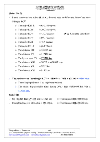 IN THE ALMIGHTY GOD NAME
Through the Mother of God mediation
I do this research
Gerges Francis Tawdrous/
2nd
Course student – physics Faculty – People's Friendship University – Moscow –Russia..
mrwaheid1@yahoo.com mrwaheid@gmail.com +201022532292
468
(Point No. 2)
- I have connected the points (R & K), then we need to define the data of the basic
Triangle RCV
o The angle K1CB = 63.328 degrees
o The angle RCB = 20.228 degrees
o The angle RCV = 43.33 degrees (V & K1 on the same line)
o The angle CRV = 89.77 degrees
o The angle CVR = 46.9 degrees
o The angle CK1B = 26.672 deg
o The distance CR = 125005 km
o The distance RV = 117478 km
o The hypotenuse CV = 171200 km
o The distance VK1 = 20267 km (20387 km)
o The distance VK =26312 km
o The distance VV1 = 9150 km
- The perimeter of the triangle RCV = 125005 + 117478 + 171200 = 413683 km
o The triangle perimeter is so important because
o The moon displacements total during 29.53 days =2598693 km =2π x
413600 km.
Notice (1)
- Sin (20.228 deg) x 91166 km = 31521 km (= The Distance DR=31605 km)
- Cos (20.228 deg) x 91166 km = 85543 km (= The Distance DK=85600 km)
 