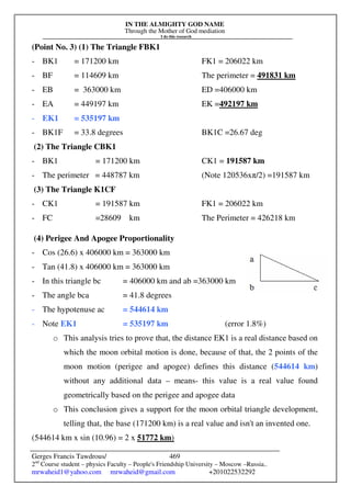 IN THE ALMIGHTY GOD NAME
Through the Mother of God mediation
I do this research
Gerges Francis Tawdrous/
2nd
Course student – physics Faculty – People's Friendship University – Moscow –Russia..
mrwaheid1@yahoo.com mrwaheid@gmail.com +201022532292
469
(Point No. 3) (1) The Triangle FBK1
- BK1 = 171200 km FK1 = 206022 km
- BF = 114609 km The perimeter = 491831 km
- EB = 363000 km ED =406000 km
- EA = 449197 km EK =492197 km
- EK1 = 535197 km
- BK1F = 33.8 degrees BK1C =26.67 deg
(2) The Triangle CBK1
- BK1 = 171200 km CK1 = 191587 km
- The perimeter = 448787 km (Note 120536xπ/2) =191587 km
(3) The Triangle K1CF
- CK1 = 191587 km FK1 = 206022 km
- FC =28609 km The Perimeter = 426218 km
(4) Perigee And Apogee Proportionality
- Cos (26.6) x 406000 km = 363000 km
- Tan (41.8) x 406000 km = 363000 km
- In this triangle bc = 406000 km and ab =363000 km
- The angle bca = 41.8 degrees
- The hypotenuse ac = 544614 km
- Note EK1 = 535197 km (error 1.8%)
o This analysis tries to prove that, the distance EK1 is a real distance based on
which the moon orbital motion is done, because of that, the 2 points of the
moon motion (perigee and apogee) defines this distance (544614 km)
without any additional data – means- this value is a real value found
geometrically based on the perigee and apogee data
o This conclusion gives a support for the moon orbital triangle development,
telling that, the base (171200 km) is a real value and isn't an invented one.
(544614 km x sin (10.96) = 2 x 51772 km)
 