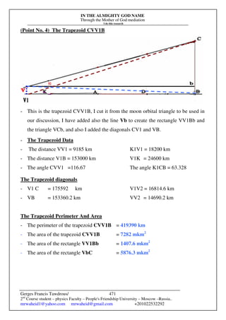 IN THE ALMIGHTY GOD NAME
Through the Mother of God mediation
I do this research
Gerges Francis Tawdrous/
2nd
Course student – physics Faculty – People's Friendship University – Moscow –Russia..
mrwaheid1@yahoo.com mrwaheid@gmail.com +201022532292
471
(Point No. 4) The Trapezoid CVV1B
- This is the trapezoid CVV1B, I cut it from the moon orbital triangle to be used in
our discussion, I have added also the line Vb to create the rectangle VV1Bb and
the triangle VCb, and also I added the diagonals CV1 and VB.
- The Trapezoid Data
- The distance VV1 = 9185 km K1V1 = 18200 km
- The distance V1B = 153000 km V1K = 24600 km
- The angle CVV1 =116.67 The angle K1CB = 63.328
The Trapezoid diagonals
- V1 C = 175592 km V1V2 = 16814.6 km
- VB = 153360.2 km VV2 = 14690.2 km
The Trapezoid Perimeter And Area
- The perimeter of the trapezoid CVV1B = 419390 km
- The area of the trapezoid CVV1B = 7282 mkm2
- The area of the rectangle VV1Bb = 1407.6 mkm2
- The area of the rectangle VbC = 5876.3 mkm2
 