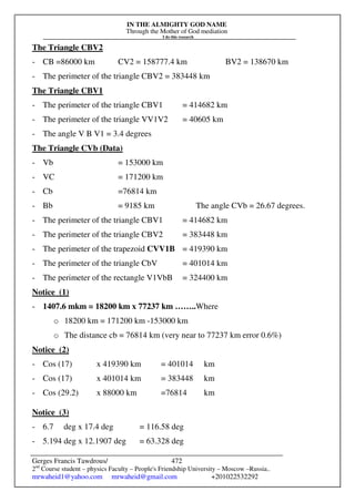 IN THE ALMIGHTY GOD NAME
Through the Mother of God mediation
I do this research
Gerges Francis Tawdrous/
2nd
Course student – physics Faculty – People's Friendship University – Moscow –Russia..
mrwaheid1@yahoo.com mrwaheid@gmail.com +201022532292
472
The Triangle CBV2
- CB =86000 km CV2 = 158777.4 km BV2 = 138670 km
- The perimeter of the triangle CBV2 = 383448 km
The Triangle CBV1
- The perimeter of the triangle CBV1 = 414682 km
- The perimeter of the triangle VV1V2 = 40605 km
- The angle V B V1 = 3.4 degrees
The Triangle CVb (Data)
- Vb = 153000 km
- VC = 171200 km
- Cb =76814 km
- Bb = 9185 km The angle CVb = 26.67 degrees.
- The perimeter of the triangle CBV1 = 414682 km
- The perimeter of the triangle CBV2 = 383448 km
- The perimeter of the trapezoid CVV1B = 419390 km
- The perimeter of the triangle CbV = 401014 km
- The perimeter of the rectangle V1VbB = 324400 km
Notice (1)
- 1407.6 mkm = 18200 km x 77237 km ……..Where
o 18200 km = 171200 km -153000 km
o The distance cb = 76814 km (very near to 77237 km error 0.6%)
Notice (2)
- Cos (17) x 419390 km = 401014 km
- Cos (17) x 401014 km = 383448 km
- Cos (29.2) x 88000 km =76814 km
Notice (3)
- 6.7 deg x 17.4 deg = 116.58 deg
- 5.194 deg x 12.1907 deg = 63.328 deg
 