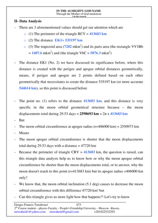IN THE ALMIGHTY GOD NAME
Through the Mother of God mediation
I do this research
Gerges Francis Tawdrous/
2nd
Course student – physics Faculty – People's Friendship University – Moscow –Russia..
mrwaheid1@yahoo.com mrwaheid@gmail.com +201022532292
473
II- Data Analysis
- There are 3 aforementioned values should get our attention which are
o (1) The perimeter of the triangle RCV = 413683 km
o (2) The distance EK1= 535197 km
o (3) The trapezoid area (7282 mkm2
) and its parts area (the rectangle VV1Bb
= 1407.6 mkm2
) and (the triangle VbC = 5876.3 mkm2
)
- The distance EK1 (No. 2) we have discussed its significance before, where this
distance is created with the perigee and apogee orbital distances geometrically,
means, if perigee and apogee are 2 points defined based on each other
geometrically that necessitates to create the distance 535197 km (or more accurate
544614 km), so this point is discussed before
- The point no. (1) refers to the distance 413683 km, and this distance is very
specific in the moon orbital geometrical structure because – the moon
displacements total during 29.53 days = 2598693 km = 2π x 413683 km
- But
- The moon orbital circumference at apogee radius (r=406000 km) = 2550973 km
- Means
- The moon apogee orbital circumference is shorter that the moon displacements
total during 29.53 days with a distance = 47720 km
- Because the perimeter of triangle CRV = 413683 km, the question is raised, can
this triangle data analysis help us to know how or why the moon apogee orbital
circumference be shorter than the moon displacements total, or to answer, why the
moon doesn't reach to this point (r=413683 km) but its apogee radius =406000 km
only?
- We know that, the moon orbital inclination (5.1 deg) causes to decrease the moon
orbital circumference with this difference 47720 km! but
- Can this triangle gives us more light how that happens?! Let's try to know
 