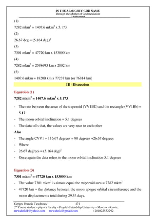 IN THE ALMIGHTY GOD NAME
Through the Mother of God mediation
I do this research
Gerges Francis Tawdrous/
2nd
Course student – physics Faculty – People's Friendship University – Moscow –Russia..
mrwaheid1@yahoo.com mrwaheid@gmail.com +201022532292
474
(1)
7282 mkm2
= 1407.6 mkm2
x 5.173
(2)
26.67 deg = (5.164 deg)2
(3)
7301 mkm2
= 47720 km x 153000 km
(4)
7282 mkm2
= 2598693 km x 2802 km
(5)
1407.6 mkm = 18200 km x 77237 km (or 76814 km)
III- Discussion
Equation (1)
7282 mkm2
= 1407.6 mkm2
x 5.173
- The rate between the areas of the trapezoid (VV1BC) and the rectangle (VV1Bb) =
5.17
- The moon orbital inclination = 5.1 degrees
- The data tells that, the values are very near to each other
Also
- The angle CVV1 = 116.67 degrees = 90 degrees +26.67 degrees
- Where
- 26.67 degrees = (5.164 deg)2
- Once again the data refers to the moon orbital inclination 5.1 degrees
Equation (3)
7301 mkm2
= 47720 km x 153000 km
- The value 7301 mkm2
is almost equal the trapezoid area = 7282 mkm2
- 47720 km = the distance between the moon apogee orbital circumference and the
moon displacements total during 29.53 days.
 