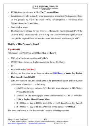 IN THE ALMIGHTY GOD NAME
Through the Mother of God mediation
I do this research
Gerges Francis Tawdrous/
2nd
Course student – physics Faculty – People's Friendship University – Moscow –Russia..
mrwaheid1@yahoo.com mrwaheid@gmail.com +201022532292
475
- 153000 km = the distance V1B = The Trapezoid Base
- Equation no. (3) tells us that, by some geometrical interaction this trapezoid effects
on the process by which the moon orbital circumference is decreased from
2598693 km to be 2550973 km…
- In more clear words
- This trapezoid is created for this process…. Because its base is interacted with the
distance 47720 km to create its area (taking into consideration the significance of
this specific trapezoid base because this same base is used by the triangle VbC).
But How This Process Is Done?
Equation (4)
7282 mkm2
= 2598693 km x 2802 km (1km = 1 hour!)
- 7282 mkm2
is the trapezoid area (VV1BC)
- 2598693 km = the moon displacements total during 29.53 days
- But
- What's this value 2802 km??
- We have no this value but we have a similar one 2802 hours = Venus Day Period
- How to understand that??
- Let's prove at first, that, this data is created by geometrical reason and not by pure
coincidence of numbers … in following
o 406000 km (apogee radius) = 3475 km (the moon diameter) x 116.75 days
(Venus Day Period)
o 2550973 km (the moon apogee orbital circumference) = 21.86 x 116662 km
o 21.86 = Jupiter Mass / Uranus Mass
o If 1000 km = 1 day so 116662 km will be = 116.75 days (Venus Day Period)
o If 1000 km = 1 day so 88 days (Mercury orbital period) = 88000 km
For more confidence in this discussion let's see the following equation
 