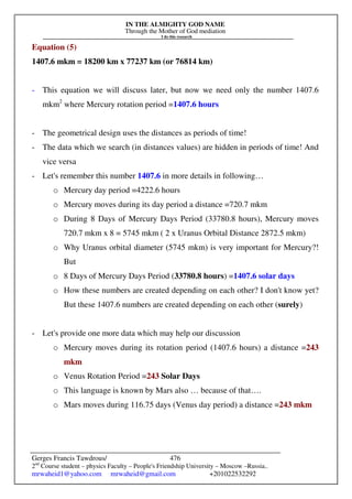 IN THE ALMIGHTY GOD NAME
Through the Mother of God mediation
I do this research
Gerges Francis Tawdrous/
2nd
Course student – physics Faculty – People's Friendship University – Moscow –Russia..
mrwaheid1@yahoo.com mrwaheid@gmail.com +201022532292
476
Equation (5)
1407.6 mkm = 18200 km x 77237 km (or 76814 km)
- This equation we will discuss later, but now we need only the number 1407.6
mkm2
where Mercury rotation period =1407.6 hours
- The geometrical design uses the distances as periods of time!
- The data which we search (in distances values) are hidden in periods of time! And
vice versa
- Let's remember this number 1407.6 in more details in following…
o Mercury day period =4222.6 hours
o Mercury moves during its day period a distance =720.7 mkm
o During 8 Days of Mercury Days Period (33780.8 hours), Mercury moves
720.7 mkm x 8 = 5745 mkm ( 2 x Uranus Orbital Distance 2872.5 mkm)
o Why Uranus orbital diameter (5745 mkm) is very important for Mercury?!
But
o 8 Days of Mercury Days Period (33780.8 hours) =1407.6 solar days
o How these numbers are created depending on each other? I don't know yet?
But these 1407.6 numbers are created depending on each other (surely)
- Let's provide one more data which may help our discussion
o Mercury moves during its rotation period (1407.6 hours) a distance =243
mkm
o Venus Rotation Period =243 Solar Days
o This language is known by Mars also … because of that….
o Mars moves during 116.75 days (Venus day period) a distance =243 mkm
 