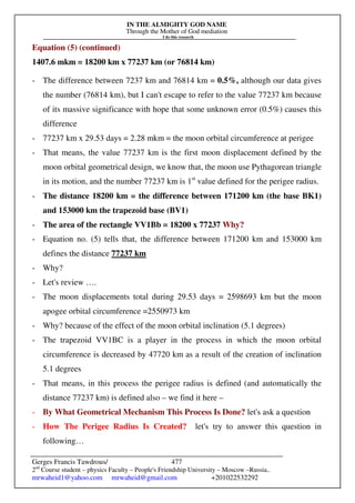 IN THE ALMIGHTY GOD NAME
Through the Mother of God mediation
I do this research
Gerges Francis Tawdrous/
2nd
Course student – physics Faculty – People's Friendship University – Moscow –Russia..
mrwaheid1@yahoo.com mrwaheid@gmail.com +201022532292
477
Equation (5) (continued)
1407.6 mkm = 18200 km x 77237 km (or 76814 km)
- The difference between 7237 km and 76814 km = 0.5%, although our data gives
the number (76814 km), but I can't escape to refer to the value 77237 km because
of its massive significance with hope that some unknown error (0.5%) causes this
difference
- 77237 km x 29.53 days = 2.28 mkm = the moon orbital circumference at perigee
- That means, the value 77237 km is the first moon displacement defined by the
moon orbital geometrical design, we know that, the moon use Pythagorean triangle
in its motion, and the number 77237 km is 1st
value defined for the perigee radius.
- The distance 18200 km = the difference between 171200 km (the base BK1)
and 153000 km the trapezoid base (BV1)
- The area of the rectangle VV1Bb = 18200 x 77237 Why?
- Equation no. (5) tells that, the difference between 171200 km and 153000 km
defines the distance 77237 km
- Why?
- Let's review ….
- The moon displacements total during 29.53 days = 2598693 km but the moon
apogee orbital circumference =2550973 km
- Why? because of the effect of the moon orbital inclination (5.1 degrees)
- The trapezoid VV1BC is a player in the process in which the moon orbital
circumference is decreased by 47720 km as a result of the creation of inclination
5.1 degrees
- That means, in this process the perigee radius is defined (and automatically the
distance 77237 km) is defined also – we find it here –
- By What Geometrical Mechanism This Process Is Done? let's ask a question
- How The Perigee Radius Is Created? let's try to answer this question in
following…
 