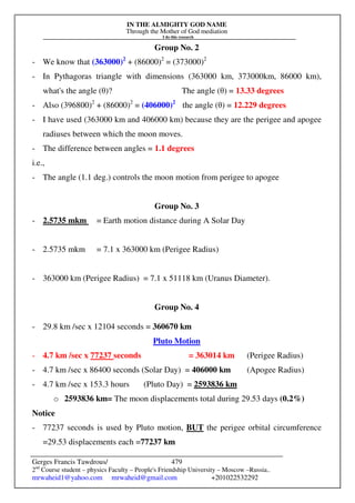 IN THE ALMIGHTY GOD NAME
Through the Mother of God mediation
I do this research
Gerges Francis Tawdrous/
2nd
Course student – physics Faculty – People's Friendship University – Moscow –Russia..
mrwaheid1@yahoo.com mrwaheid@gmail.com +201022532292
479
Group No. 2
- We know that (363000)2
+ (86000)2
= (373000)2
- In Pythagoras triangle with dimensions (363000 km, 373000km, 86000 km),
what's the angle (θ)? The angle (θ) = 13.33 degrees
- Also (396800)2
+ (86000)2
= (406000)2
the angle (θ) = 12.229 degrees
- I have used (363000 km and 406000 km) because they are the perigee and apogee
radiuses between which the moon moves.
- The difference between angles = 1.1 degrees
i.e.,
- The angle (1.1 deg.) controls the moon motion from perigee to apogee
Group No. 3
- 2.5735 mkm = Earth motion distance during A Solar Day
- 2.5735 mkm = 7.1 x 363000 km (Perigee Radius)
- 363000 km (Perigee Radius) = 7.1 x 51118 km (Uranus Diameter).
Group No. 4
- 29.8 km /sec x 12104 seconds = 360670 km
Pluto Motion
- 4.7 km /sec x 77237 seconds = 363014 km (Perigee Radius)
- 4.7 km /sec x 86400 seconds (Solar Day) = 406000 km (Apogee Radius)
- 4.7 km /sec x 153.3 hours (Pluto Day) = 2593836 km
o 2593836 km= The moon displacements total during 29.53 days (0.2%)
Notice
- 77237 seconds is used by Pluto motion, BUT the perigee orbital circumference
=29.53 displacements each =77237 km
 