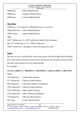 IN THE ALMIGHTY GOD NAME
Through the Mother of God mediation
I do this research
Gerges Francis Tawdrous/
2nd
Course student – physics Faculty – People's Friendship University – Moscow –Russia..
mrwaheid1@yahoo.com mrwaheid@gmail.com +201022532292
48
90560 days = Pluto Orbital Period
59800 days = Neptune Orbital Period
30589 days = Uranus Orbital Period
More Data
103944 sec x 0.3 mkm/sec = 5906 million km x 4 x (π+1/π)
5906 million km = Pluto Orbital Distance
103944 hours = Jupiter Orbital Period
And
1622.7 million km x π = 5127 million km (Jupiter Pluto Distance)
But, 5127 million km x 2 π2
= 100733 million km
100733 million km = the planets orbital circumferences total
Notice
The rate (π+1/π) is used basically in the inner planets and the designer had distributed
the 4 outer planets distances based on this rate because the designer wanted to unify
the solar system design to be one unified design.
For example
(π+1/π)= (120/91.7) = (940/720.7) = (720.7/550.7) = (1433/ 2x 550.7) = (224.7/170)
Where
120 million km = Venus Mars Distance
91.7 million km = Mercury Earth Distance
940 million km = The Earth orbital Circumference
720.7 million km = Mercury Jupiter Distance
550.7 million km = Mars Jupiter Distance
1433 million km = Mars orbital Circumference
170 million km = Mercury Mars Distance
224.7 days = Venus Orbital Period
 