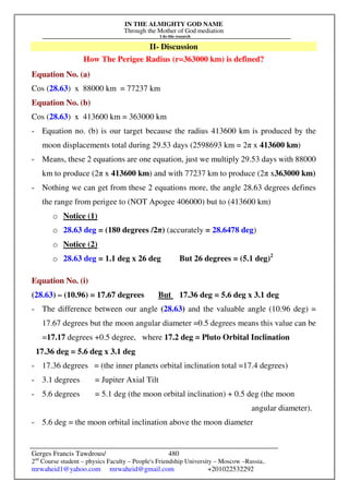 IN THE ALMIGHTY GOD NAME
Through the Mother of God mediation
I do this research
Gerges Francis Tawdrous/
2nd
Course student – physics Faculty – People's Friendship University – Moscow –Russia..
mrwaheid1@yahoo.com mrwaheid@gmail.com +201022532292
480
II- Discussion
How The Perigee Radius (r=363000 km) is defined?
Equation No. (a)
Cos (28.63) x 88000 km = 77237 km
Equation No. (b)
Cos (28.63) x 413600 km = 363000 km
- Equation no. (b) is our target because the radius 413600 km is produced by the
moon displacements total during 29.53 days (2598693 km = 2π x 413600 km)
- Means, these 2 equations are one equation, just we multiply 29.53 days with 88000
km to produce (2π x 413600 km) and with 77237 km to produce (2π x363000 km)
- Nothing we can get from these 2 equations more, the angle 28.63 degrees defines
the range from perigee to (NOT Apogee 406000) but to (413600 km)
o Notice (1)
o 28.63 deg = (180 degrees /2π) (accurately = 28.6478 deg)
o Notice (2)
o 28.63 deg = 1.1 deg x 26 deg But 26 degrees = (5.1 deg)2
Equation No. (i)
(28.63) – (10.96) = 17.67 degrees But 17.36 deg = 5.6 deg x 3.1 deg
- The difference between our angle (28.63) and the valuable angle (10.96 deg) =
17.67 degrees but the moon angular diameter =0.5 degrees means this value can be
=17.17 degrees +0.5 degree, where 17.2 deg = Pluto Orbital Inclination
17.36 deg = 5.6 deg x 3.1 deg
- 17.36 degrees = (the inner planets orbital inclination total =17.4 degrees)
- 3.1 degrees = Jupiter Axial Tilt
- 5.6 degrees = 5.1 deg (the moon orbital inclination) + 0.5 deg (the moon
angular diameter).
- 5.6 deg = the moon orbital inclination above the moon diameter
 
