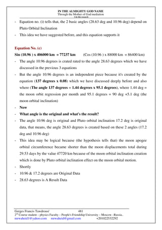 IN THE ALMIGHTY GOD NAME
Through the Mother of God mediation
I do this research
Gerges Francis Tawdrous/
2nd
Course student – physics Faculty – People's Friendship University – Moscow –Russia..
mrwaheid1@yahoo.com mrwaheid@gmail.com +201022532292
481
- Equation no. (i) tells that, the 2 basic angles (28.63 deg and 10.96 deg) depend on
Pluto Orbital Inclination
- This idea we have suggested before, and this equation supports it
Equation No. (c)
Sin (10.96 ) x 406000 km = 77237 km (Cos (10.96 ) x 88000 km = 86400 km)
- The angle 10.96 degrees is crated rated to the angle 28.63 degrees which we have
discussed in the previous 3 equations
- But the angle 10.96 degrees is an independent piece because it's created by the
equation (137 degrees x 0.08) which we have discussed deeply before and also
where (The angle 137 degrees = 1.44 degrees x 95.1 degrees), where 1.44 deg =
the moon orbit regression per month and 95.1 degrees = 90 deg +5.1 deg (the
moon orbital inclination)
- Now
- What angle is the original and what's the result?
- The angle 10.96 deg is original and Pluto orbital inclination 17.2 deg is original
data, that means, the angle 28.63 degrees is created based on these 2 angles (17.2
deg and 10.96 deg)
- This idea may be logical because (the hypothesis tells that) the moon apogee
orbital circumference became shorter than the moon displacements total during
29.53 days by the value 47720 km because of the moon orbital inclination creation
which is done by Pluto orbital inclination effect on the moon orbital motion.
- Shortly
- 10.96 & 17.2 degrees are Original Data
- 28.63 degrees is A Result Data
 