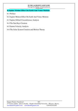 IN THE ALMIGHTY GOD NAME
Through the Mother of God mediation
I do this research
Gerges Francis Tawdrous/
2nd
Course student – physics Faculty – People's Friendship University – Moscow –Russia..
mrwaheid1@yahoo.com mrwaheid@gmail.com +201022532292
483
6-Jupiter Motion Effect On Earth And Venus Motions
6-1 Preface
6-2 Jupiter Motion Effect On Earth And Venus Motions
6-3 Jupiter Orbital Circumference Analysis
6-4 The Sun Rays Creation
6-5 Saturn Velocity Analysis
6-6 The Solar System Creation and Motion Theory
 