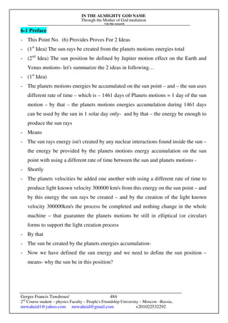 IN THE ALMIGHTY GOD NAME
Through the Mother of God mediation
I do this research
Gerges Francis Tawdrous/
2nd
Course student – physics Faculty – People's Friendship University – Moscow –Russia..
mrwaheid1@yahoo.com mrwaheid@gmail.com +201022532292
484
6-1 Preface
- This Point No. (6) Provides Proves For 2 Ideas
- (1st
Idea) The sun rays be created from the planets motions energies total
- (2nd
Idea) The sun position be defined by Jupiter motion effect on the Earth and
Venus motions- let's summarize the 2 ideas in following…
- (1st
Idea)
- The planets motions energies be accumulated on the sun point – and – the sun uses
different rate of time – which is – 1461 days of Planets motions = 1 day of the sun
motion – by that – the planets motions energies accumulation during 1461 days
can be used by the sun in 1 solar day only- and by that – the energy be enough to
produce the sun rays
- Means
- The sun rays energy isn't created by any nuclear interactions found inside the sun –
the energy be provided by the planets motions energy accumulation on the sun
point with using a different rate of time between the sun and planets motions -
- Shortly
- The planets velocities be added one another with using a different rate of time to
produce light known velocity 300000 km/s from this energy on the sun point – and
by this energy the sun rays be created – and by the creation of the light known
velocity 300000km/s the process be completed and nothing change in the whole
machine – that guarantee the planets motions be still in elliptical (or circular)
forms to support the light creation process
- By that
- The sun be created by the planets energies accumulation-
- Now we have defined the sun energy and we need to define the sun position –
means- why the sun be in this position?
 