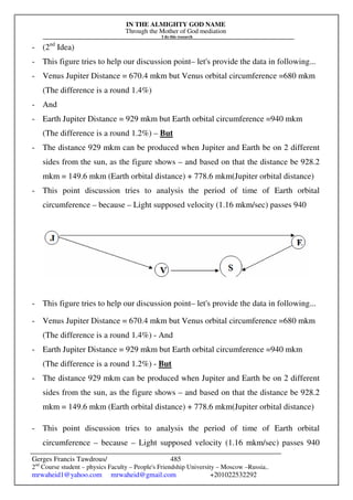IN THE ALMIGHTY GOD NAME
Through the Mother of God mediation
I do this research
Gerges Francis Tawdrous/
2nd
Course student – physics Faculty – People's Friendship University – Moscow –Russia..
mrwaheid1@yahoo.com mrwaheid@gmail.com +201022532292
485
- (2nd
Idea)
- This figure tries to help our discussion point– let's provide the data in following...
- Venus Jupiter Distance = 670.4 mkm but Venus orbital circumference =680 mkm
(The difference is a round 1.4%)
- And
- Earth Jupiter Distance = 929 mkm but Earth orbital circumference =940 mkm
(The difference is a round 1.2%) – But
- The distance 929 mkm can be produced when Jupiter and Earth be on 2 different
sides from the sun, as the figure shows – and based on that the distance be 928.2
mkm = 149.6 mkm (Earth orbital distance) + 778.6 mkm(Jupiter orbital distance)
- This point discussion tries to analysis the period of time of Earth orbital
circumference – because – Light supposed velocity (1.16 mkm/sec) passes 940
- This figure tries to help our discussion point– let's provide the data in following...
- Venus Jupiter Distance = 670.4 mkm but Venus orbital circumference =680 mkm
(The difference is a round 1.4%) - And
- Earth Jupiter Distance = 929 mkm but Earth orbital circumference =940 mkm
(The difference is a round 1.2%) - But
- The distance 929 mkm can be produced when Jupiter and Earth be on 2 different
sides from the sun, as the figure shows – and based on that the distance be 928.2
mkm = 149.6 mkm (Earth orbital distance) + 778.6 mkm(Jupiter orbital distance)
- This point discussion tries to analysis the period of time of Earth orbital
circumference – because – Light supposed velocity (1.16 mkm/sec) passes 940
 
