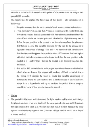 IN THE ALMIGHTY GOD NAME
Through the Mother of God mediation
I do this research
Gerges Francis Tawdrous/
2nd
Course student – physics Faculty – People's Friendship University – Moscow –Russia..
mrwaheid1@yahoo.com mrwaheid@gmail.com +201022532292
486
mkm in a period = 810 seconds – this point of discussion tries to analyze this
period (810 seconds)
- The figure tries to explain the basic idea of this point – let's summarize it in
following –
o The point supposes that, the sun is created after all planets creation and motion –
o From the figure we can see that, Venus is connected with Jupiter from one
Side of the sun and Earth is connected with Jupiter from the other side of the
sun – if the sun is not created yet – this distribution of planets may aim to
define the sun position to be created – we here discuss about the distances
distribution to give the suitable position for the sun to be created in it
regardless the source of energy – for now – we here deal with the distances
distribution –and I suppose the equal distances of Venus and Earth to Jupiter
with their orbital circumferences be found to define the sun position to be
created in it – and by that – the sun be created in its position based on this
definition..
o The period 810 seconds is the main player behind the distances distribution
–that's why we discuss this subject with analysis of Earth period of time –
the period 810 seconds be used to create the suitable distribution of
distances to define the sun creation –this is the basic idea of discussion-let's
accept it as a hypothesis and try to analyze the period 810 as deep as
possible to know if this hypothesis can be proved…
- Notice
- The period 810 be used as 810 seconds for light motion and be used as 810 days
for planets motions – we here deal with the same period –it's seen as 810 seconds
for light motion but seen as 810 solar days for planet motion because the solar
system creation theory supposes that (1 second of light motion be = 1 solar day of
a planet motion)
 