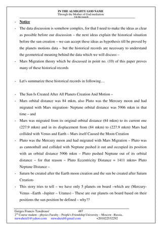 IN THE ALMIGHTY GOD NAME
Through the Mother of God mediation
I do this research
Gerges Francis Tawdrous/
2nd
Course student – physics Faculty – People's Friendship University – Moscow –Russia..
mrwaheid1@yahoo.com mrwaheid@gmail.com +201022532292
487
- Notice
- The data discussion is somehow complex, for that I need to make the ideas as clear
as possible before our discussion – the next ideas explain the historical situation
before the sun creation – we can accept these ideas as hypothesis till be proved by
the planets motions data – but the historical records are necessary to understand
the geometrical meaning behind the data which we will discuss –
- Mars Migration theory which be discussed in point no. (10) of this paper proves
many of these historical records
- Let's summarize these historical records in following…
- The Sun Is Created After All Planets Creation And Motion –
- Mars orbital distance was 84 mkm, also Pluto was the Mercury moon and had
migrated with Mars migration- Neptune orbital distance was 5906 mkm in that
time – and
- Mars was migrated from its original orbital distance (84 mkm) to its current one
(227.9 mkm) and in its displacement from (84 mkm) to (227.9 mkm) Mars had
collided with Venus and Earth – Mars itself Caused the Moon Creation
- Pluto was the Mercury moon and had migrated with Mars Migration – Pluto was
as cannonball and collided with Neptune pushed it out and occupied its position
with an orbital distance 5906 mkm – Pluto pushed Neptune out of its orbital
distance – for that reason – Pluto Eccentricity Distance = 1411 mkm= Pluto
Neptune Distance –
- Saturn be created after the Earth moon creation and the sun be created after Saturn
Creation-
- This story tries to tell – we have only 5 planets on board –which are (Mercury-
Venus –Earth –Jupiter – Uranus) - These are our planets on board based on their
positions the sun position be defined – why??
 