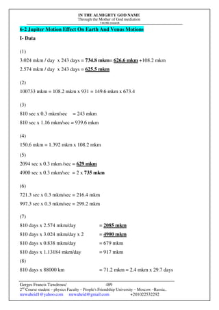IN THE ALMIGHTY GOD NAME
Through the Mother of God mediation
I do this research
Gerges Francis Tawdrous/
2nd
Course student – physics Faculty – People's Friendship University – Moscow –Russia..
mrwaheid1@yahoo.com mrwaheid@gmail.com +201022532292
489
6-2 Jupiter Motion Effect On Earth And Venus Motions
I- Data
(1)
3.024 mkm / day x 243 days = 734.8 mkm= 626.6 mkm +108.2 mkm
2.574 mkm / day x 243 days = 625.5 mkm
(2)
100733 mkm = 108.2 mkm x 931 = 149.6 mkm x 673.4
(3)
810 sec x 0.3 mkm/sec = 243 mkm
810 sec x 1.16 mkm/sec = 939.6 mkm
(4)
150.6 mkm = 1.392 mkm x 108.2 mkm
(5)
2094 sec x 0.3 mkm /sec = 629 mkm
4900 sec x 0.3 mkm/sec = 2 x 735 mkm
(6)
721.3 sec x 0.3 mkm/sec = 216.4 mkm
997.3 sec x 0.3 mkm/sec = 299.2 mkm
(7)
810 days x 2.574 mkm/day = 2085 mkm
810 days x 3.024 mkm/day x 2 = 4900 mkm
810 days x 0.838 mkm/day = 679 mkm
810 days x 1.13184 mkm/day = 917 mkm
(8)
810 days x 88000 km = 71.2 mkm = 2.4 mkm x 29.7 days
 