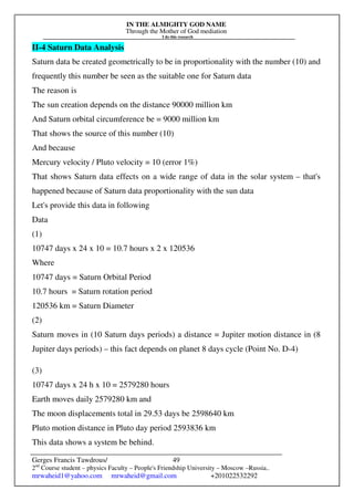 IN THE ALMIGHTY GOD NAME
Through the Mother of God mediation
I do this research
Gerges Francis Tawdrous/
2nd
Course student – physics Faculty – People's Friendship University – Moscow –Russia..
mrwaheid1@yahoo.com mrwaheid@gmail.com +201022532292
49
II-4 Saturn Data Analysis
Saturn data be created geometrically to be in proportionality with the number (10) and
frequently this number be seen as the suitable one for Saturn data
The reason is
The sun creation depends on the distance 90000 million km
And Saturn orbital circumference be = 9000 million km
That shows the source of this number (10)
And because
Mercury velocity / Pluto velocity = 10 (error 1%)
That shows Saturn data effects on a wide range of data in the solar system – that's
happened because of Saturn data proportionality with the sun data
Let's provide this data in following
Data
(1)
10747 days x 24 x 10 = 10.7 hours x 2 x 120536
Where
10747 days = Saturn Orbital Period
10.7 hours = Saturn rotation period
120536 km = Saturn Diameter
(2)
Saturn moves in (10 Saturn days periods) a distance = Jupiter motion distance in (8
Jupiter days periods) – this fact depends on planet 8 days cycle (Point No. D-4)
(3)
10747 days x 24 h x 10 = 2579280 hours
Earth moves daily 2579280 km and
The moon displacements total in 29.53 days be 2598640 km
Pluto motion distance in Pluto day period 2593836 km
This data shows a system be behind.
 